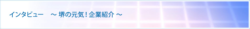 インタビュー ~ 堺の元気!企業紹介 ~